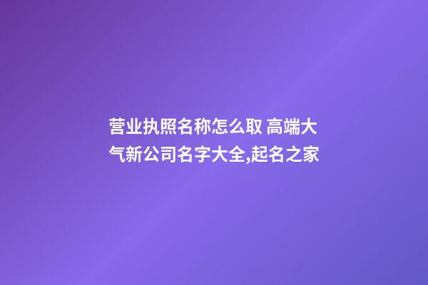 营业执照名称怎么取 高端大气新公司名字大全,起名之家-第1张-公司起名-玄机派